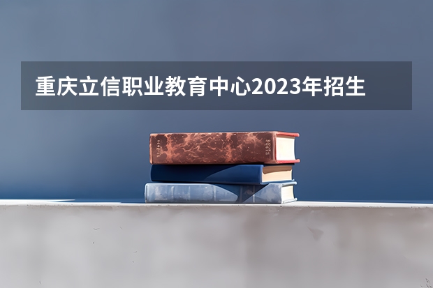 重庆立信职业教育中心2023年招生简章 重庆立信职业教育中心2023招生人数