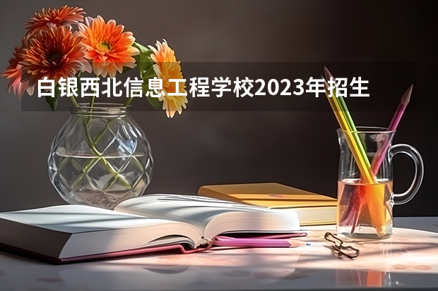 白银西北信息工程学校2023年招生简章 白银西北信息工程学校2023招生人数