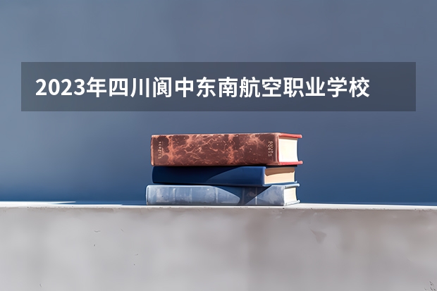 2023年四川阆中东南航空职业学校考多少分能上 四川阆中东南航空职业学校招生条件如何