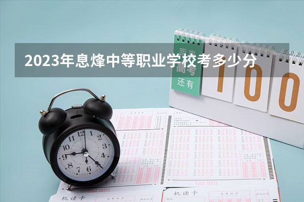 2023年息烽中等职业学校考多少分能上 息烽中等职业学校招生条件如何