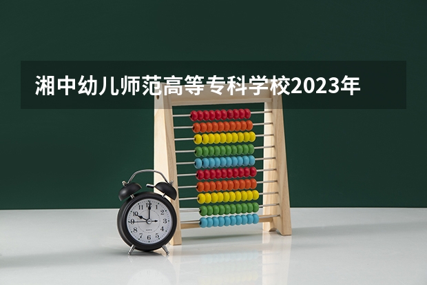 湘中幼儿师范高等专科学校2023年招生简章 湘中幼儿师范高等专科学校2023招生人数