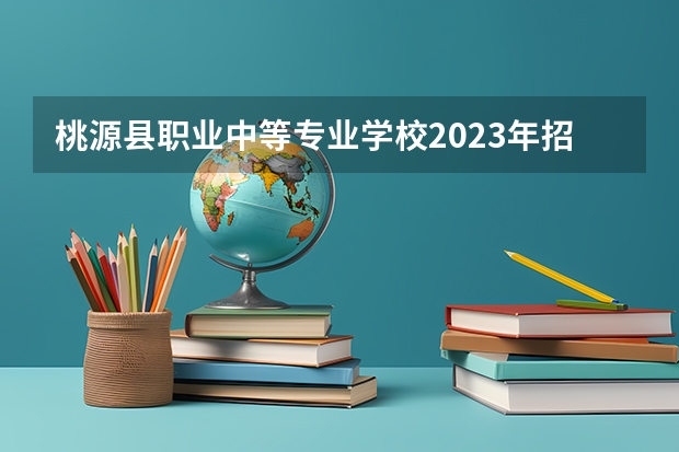 桃源县职业中等专业学校2023年招生简章 桃源县职业中等专业学校2023招生人数