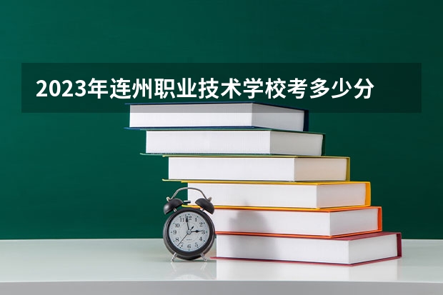 2023年连州职业技术学校考多少分能上 连州职业技术学校招生条件如何