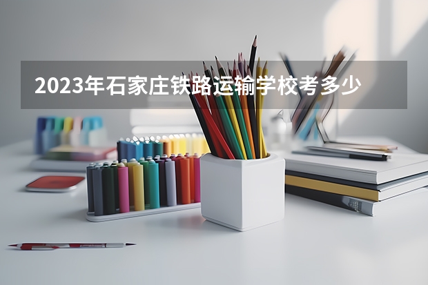 2023年石家庄铁路运输学校考多少分能上 石家庄铁路运输学校招生条件如何