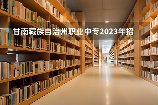 甘南藏族自治州职业中专2023年招生简章 甘南藏族自治州职业中专2023招生人数