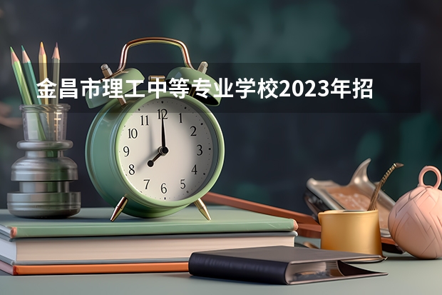 金昌市理工中等专业学校2023年招生简章 金昌市理工中等专业学校2023招生人数