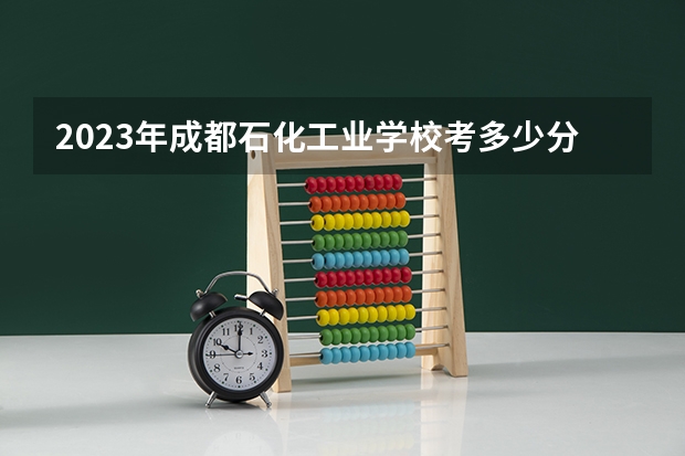2023年成都石化工业学校考多少分能上 成都石化工业学校招生条件如何