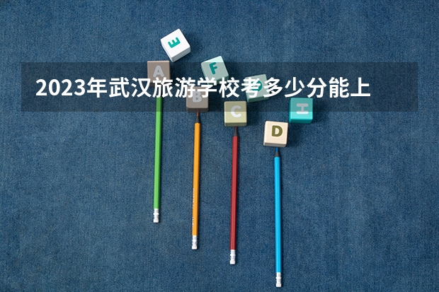 2023年武汉旅游学校考多少分能上 武汉旅游学校招生条件如何