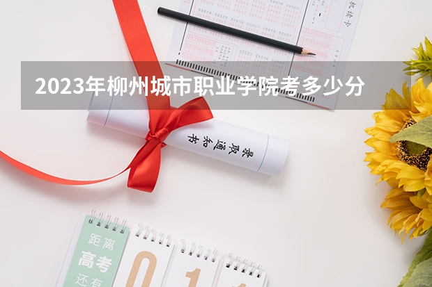 2023年柳州城市职业学院考多少分能上 柳州城市职业学院招生条件如何