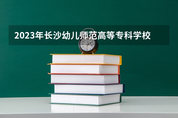 2023年长沙幼儿师范高等专科学校考多少分能上 长沙幼儿师范高等专科学校招生条件如何