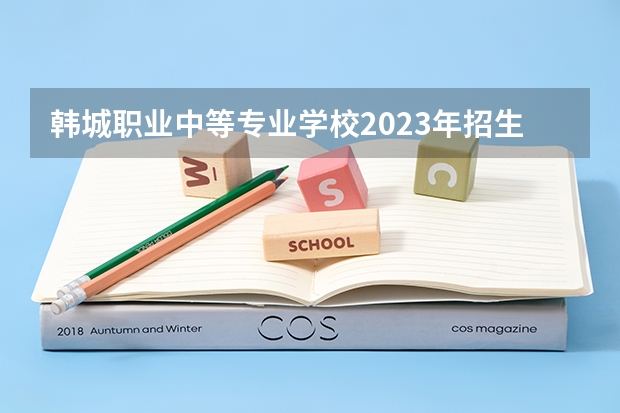 韩城职业中等专业学校2023年招生简章 韩城职业中等专业学校2023招生人数