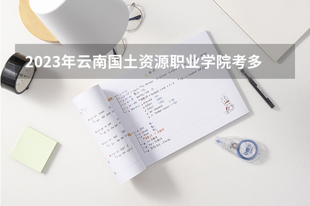 2023年云南国土资源职业学院考多少分能上 云南国土资源职业学院招生条件如何