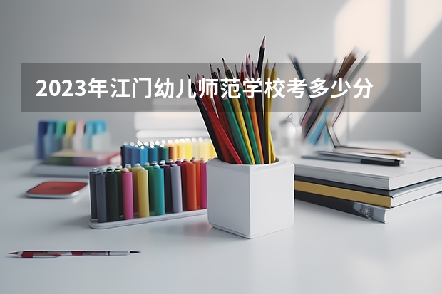 2023年江门幼儿师范学校考多少分能上 江门幼儿师范学校招生条件如何
