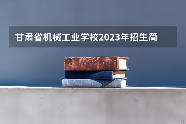 甘肃省机械工业学校2023年招生简章 甘肃省机械工业学校2023招生人数
