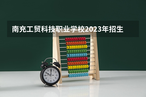南充工贸科技职业学校2023年招生简章 南充工贸科技职业学校2023招生人数