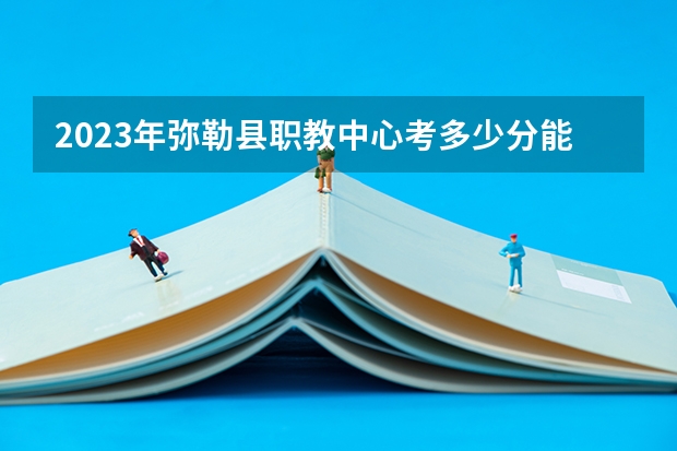 2023年弥勒县职教中心考多少分能上 弥勒县职教中心招生条件如何