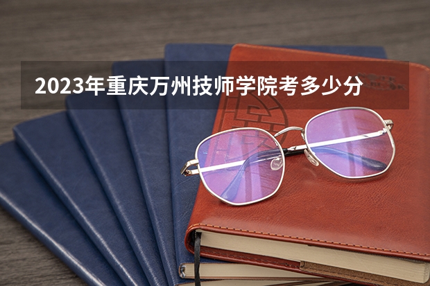 2023年重庆万州技师学院考多少分能上 重庆万州技师学院招生条件如何