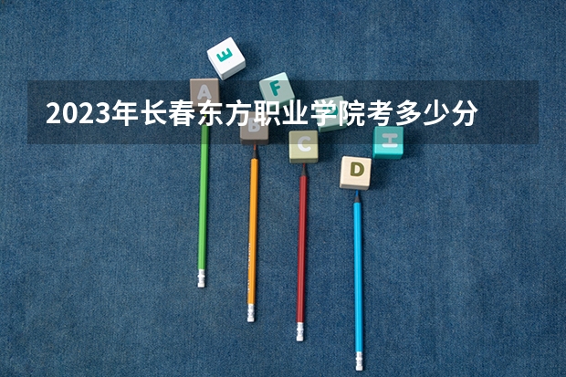2023年长春东方职业学院考多少分能上 长春东方职业学院招生条件如何