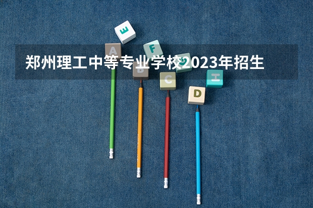 郑州理工中等专业学校2023年招生简章 郑州理工中等专业学校2023招生人数