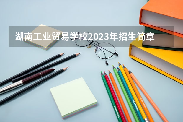 湖南工业贸易学校2023年招生简章 湖南工业贸易学校2023招生人数