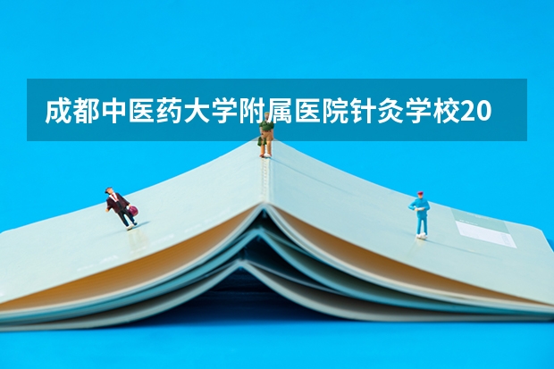 成都中医药大学附属医院针灸学校2023年招生简章 成都中医药大学附属医院针灸学校2023招生人数