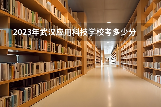 2023年武汉应用科技学校考多少分能上 武汉应用科技学校招生条件如何