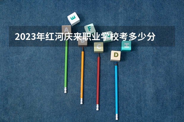 2023年红河庆来职业学校考多少分能上 红河庆来职业学校招生条件如何