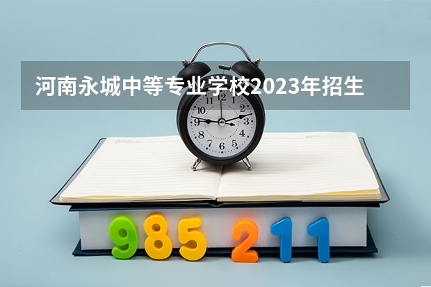 河南永城中等专业学校2023年招生简章 河南永城中等专业学校2023招生人数