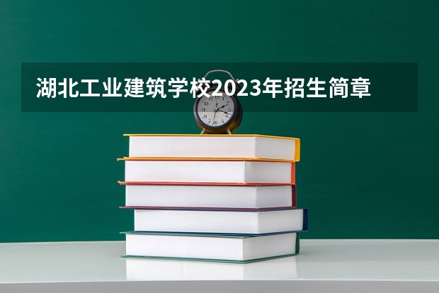 湖北工业建筑学校2023年招生简章 湖北工业建筑学校2023招生人数