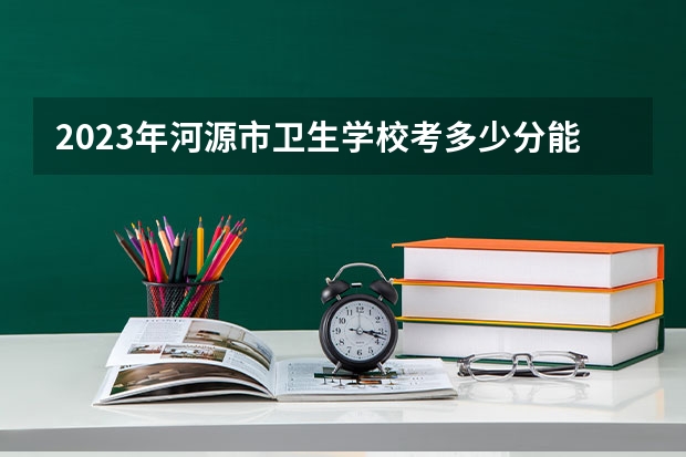 2023年河源市卫生学校考多少分能上 河源市卫生学校招生条件如何