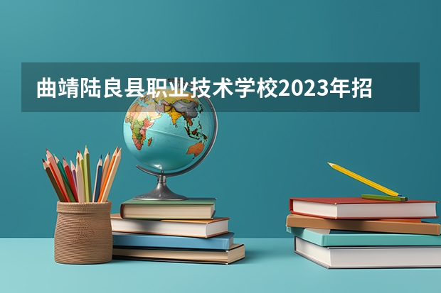 曲靖陆良县职业技术学校2023年招生简章 曲靖陆良县职业技术学校2023招生人数
