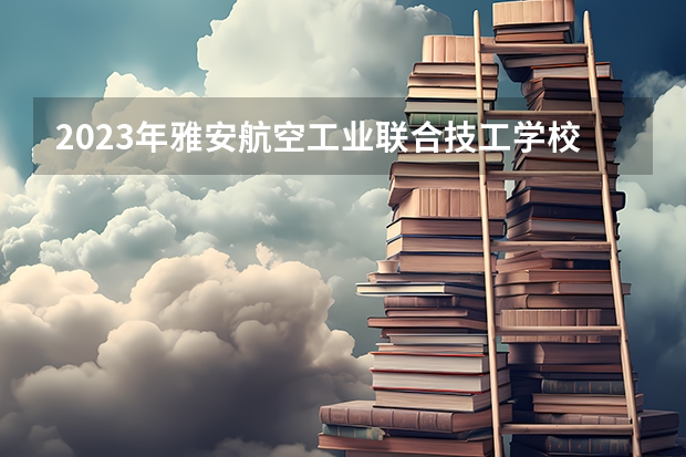 2023年雅安航空工业联合技工学校考多少分能上 雅安航空工业联合技工学校招生条件如何
