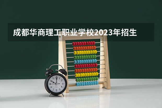 成都华商理工职业学校2023年招生简章 成都华商理工职业学校2023招生人数