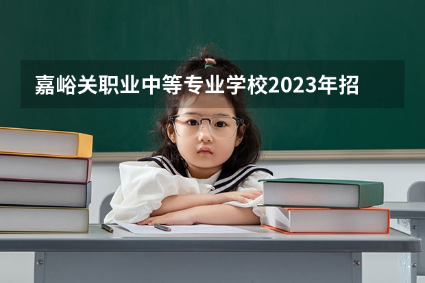 嘉峪关职业中等专业学校2023年招生简章 嘉峪关职业中等专业学校2023招生人数