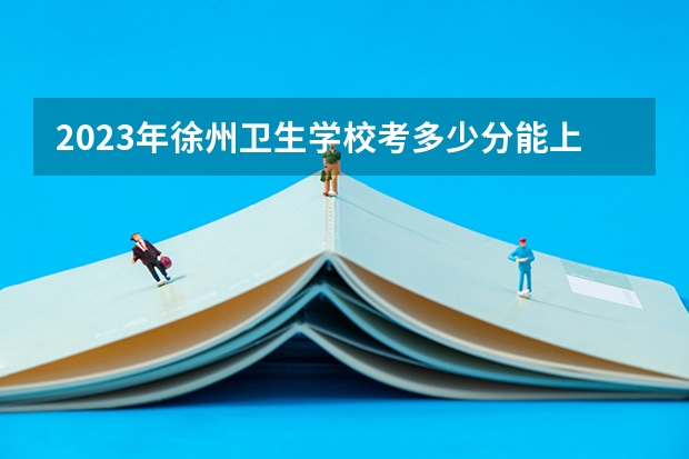 2023年徐州卫生学校考多少分能上 徐州卫生学校招生条件如何