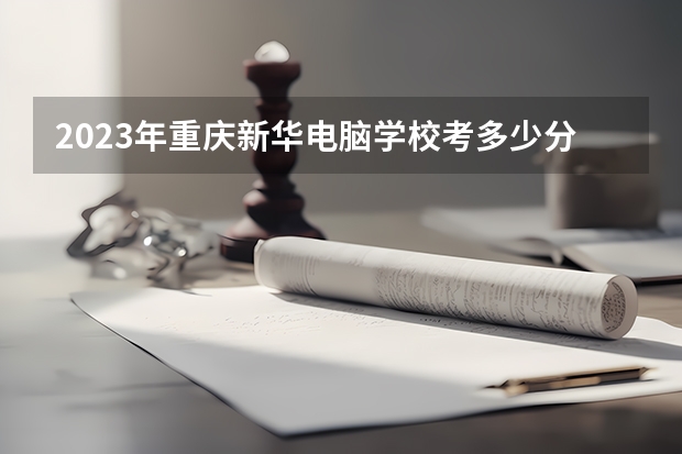2023年重庆新华电脑学校考多少分能上 重庆新华电脑学校招生条件如何