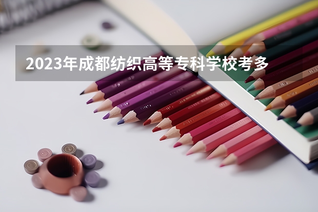 2023年成都纺织高等专科学校考多少分能上 成都纺织高等专科学校招生条件如何