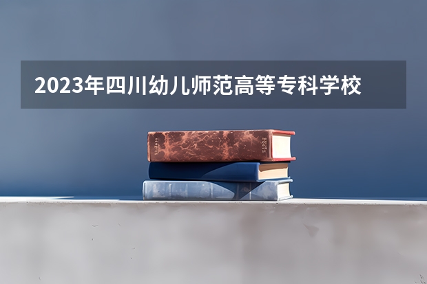 2023年四川幼儿师范高等专科学校考多少分能上 四川幼儿师范高等专科学校招生条件如何