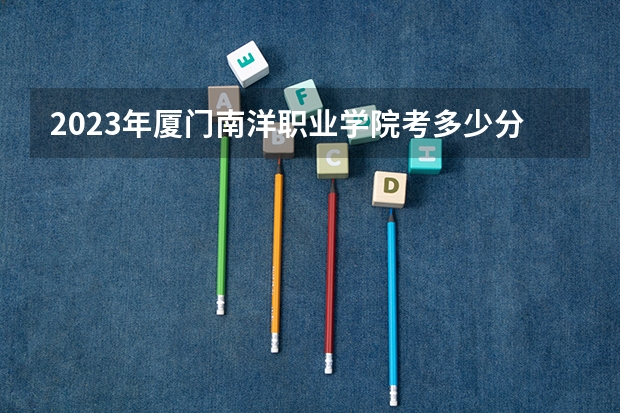 2023年厦门南洋职业学院考多少分能上 厦门南洋职业学院招生条件如何