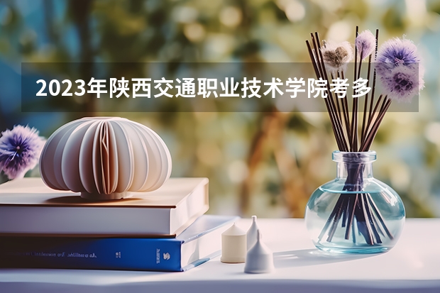 2023年陕西交通职业技术学院考多少分能上 陕西交通职业技术学院招生条件如何