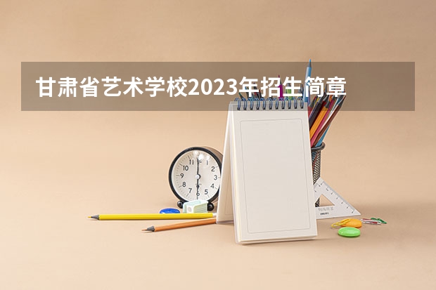 甘肃省艺术学校2023年招生简章 甘肃省艺术学校2023招生人数