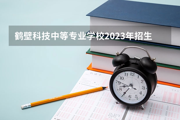 鹤壁科技中等专业学校2023年招生简章 鹤壁科技中等专业学校2023招生人数