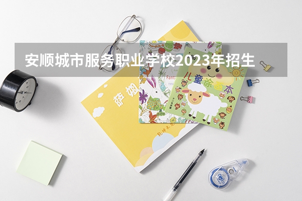 安顺城市服务职业学校2023年招生简章 安顺城市服务职业学校2023招生人数