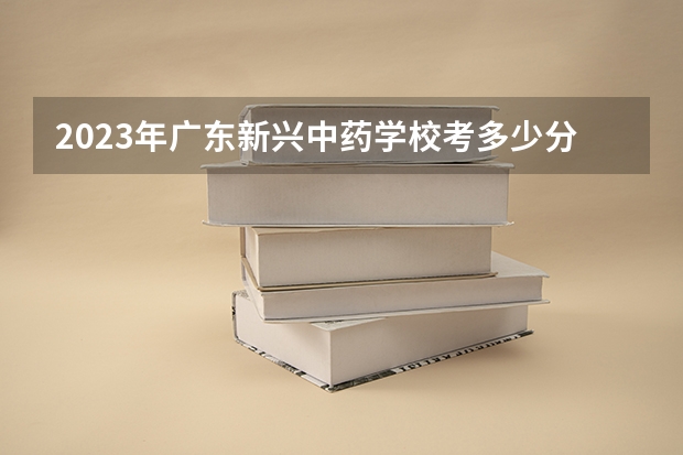 2023年广东新兴中药学校考多少分能上 广东新兴中药学校招生条件如何