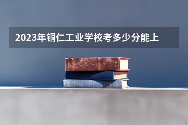 2023年铜仁工业学校考多少分能上 铜仁工业学校招生条件如何