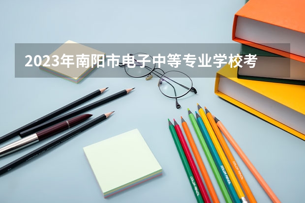 2023年南阳市电子中等专业学校考多少分能上 南阳市电子中等专业学校招生条件如何