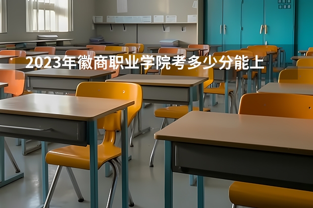 2023年徽商职业学院考多少分能上 徽商职业学院招生条件如何