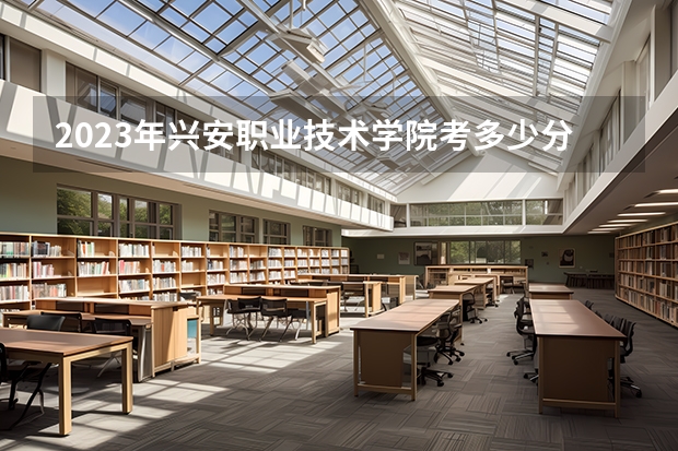 2023年兴安职业技术学院考多少分能上 兴安职业技术学院招生条件如何