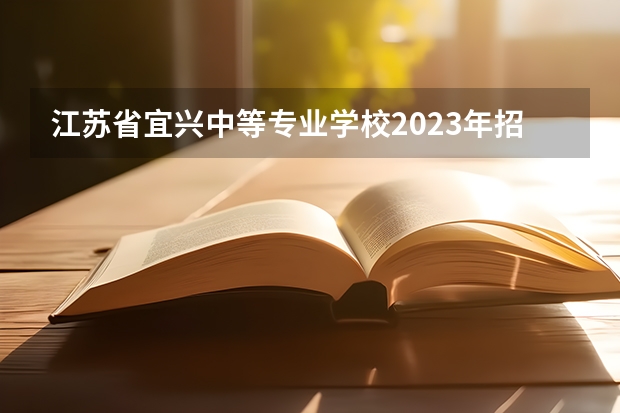 江苏省宜兴中等专业学校2023年招生简章 江苏省宜兴中等专业学校2023招生人数