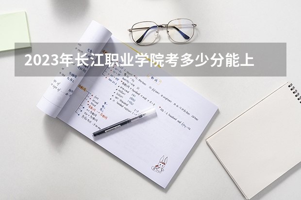 2023年长江职业学院考多少分能上 长江职业学院招生条件如何